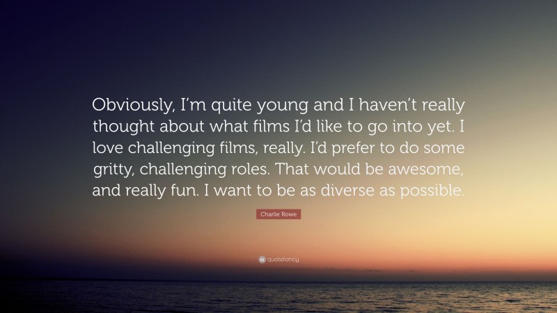 Charlie Rowe Quote: “Obviously, I’m quite young and I haven’t really thought about what films I’d like to go into yet. I love challenging films, really. I’d prefer to do some gritty, challenging roles. That would be awesome, and really fun. I want to be as diverse as possible.”