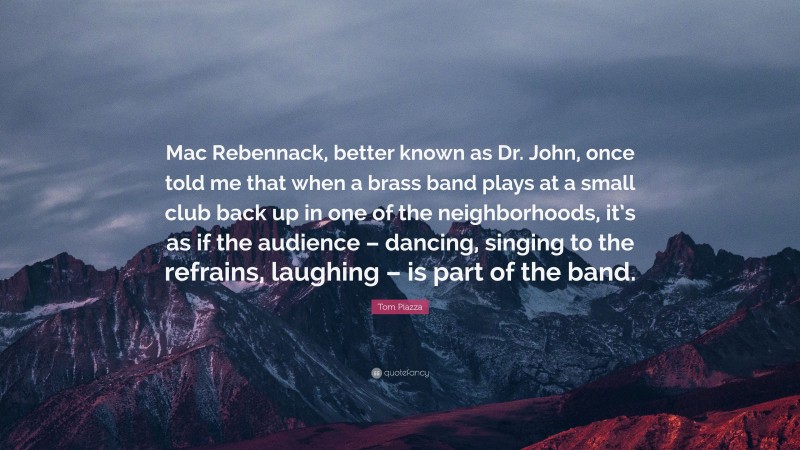 Tom Piazza Quote: “Mac Rebennack, better known as Dr. John, once told me that when a brass band plays at a small club back up in one of the neighborhoods, it’s as if the audience – dancing, singing to the refrains, laughing – is part of the band.”