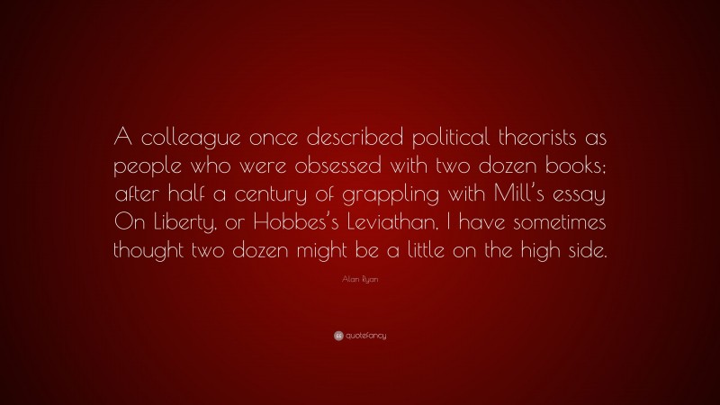 Alan Ryan Quote: “A colleague once described political theorists as people who were obsessed with two dozen books; after half a century of grappling with Mill’s essay On Liberty, or Hobbes’s Leviathan, I have sometimes thought two dozen might be a little on the high side.”