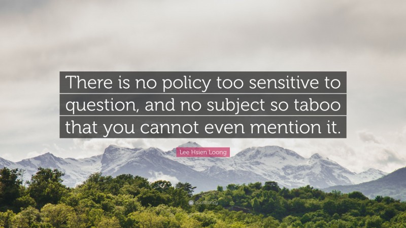 Lee Hsien Loong Quote: “There is no policy too sensitive to question, and no subject so taboo that you cannot even mention it.”