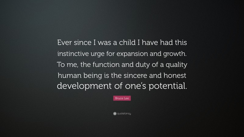 Bruce Lee Quote: “Ever since I was a child I have had this instinctive urge for expansion and growth. To me, the function and duty of a quality human being is the sincere and honest development of one’s potential.”