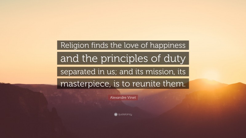 Alexandre Vinet Quote: “Religion finds the love of happiness and the principles of duty separated in us; and its mission, its masterpiece, is to reunite them.”