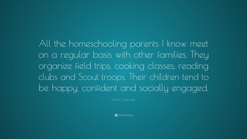 Quinn Cummings Quote: “All the homeschooling parents I know meet on a regular basis with other families. They organize field trips, cooking classes, reading clubs and Scout troops. Their children tend to be happy, confident and socially engaged.”