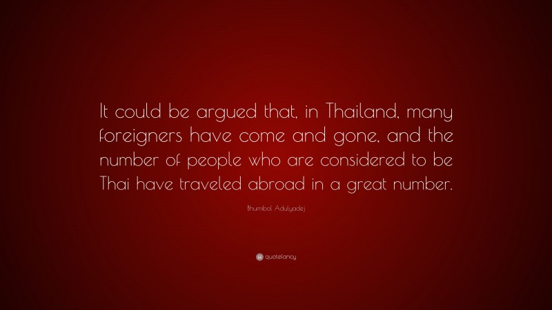 Bhumibol Adulyadej Quote: “It could be argued that, in Thailand, many foreigners have come and gone, and the number of people who are considered to be Thai have traveled abroad in a great number.”