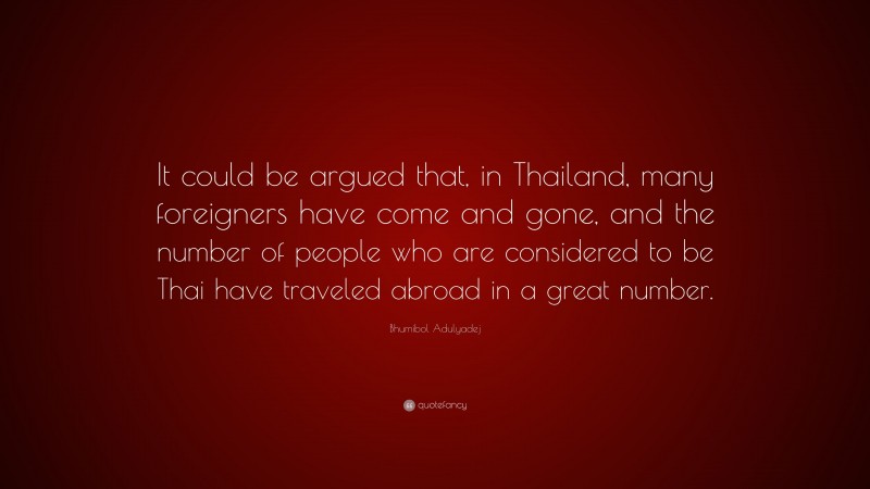 Bhumibol Adulyadej Quote: “It could be argued that, in Thailand, many foreigners have come and gone, and the number of people who are considered to be Thai have traveled abroad in a great number.”