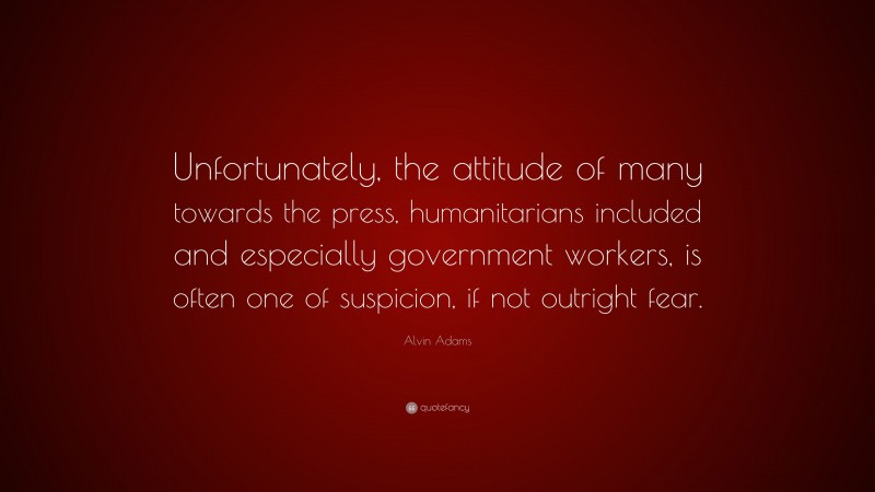 Alvin Adams Quote: “Unfortunately, the attitude of many towards the press, humanitarians included and especially government workers, is often one of suspicion, if not outright fear.”