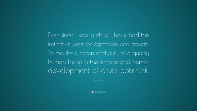 Bruce Lee Quote: “Ever since I was a child I have had this instinctive urge for expansion and growth. To me, the function and duty of a quality human being is the sincere and honest development of one’s potential.”