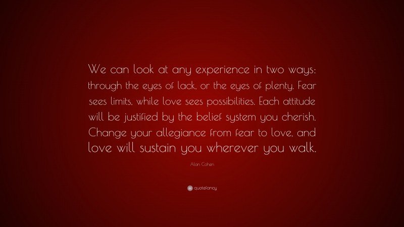 Alan Cohen Quote: “We can look at any experience in two ways: through the eyes of lack, or the eyes of plenty. Fear sees limits, while love sees possibilities. Each attitude will be justified by the belief system you cherish. Change your allegiance from fear to love, and love will sustain you wherever you walk.”