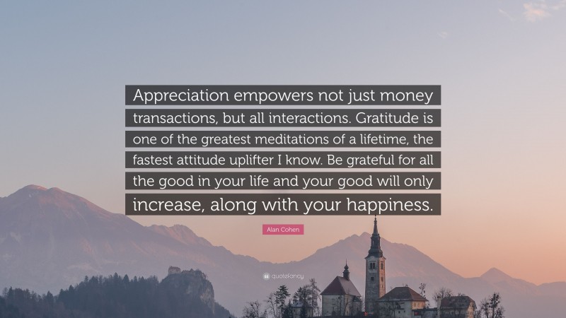 Alan Cohen Quote: “Appreciation empowers not just money transactions, but all interactions. Gratitude is one of the greatest meditations of a lifetime, the fastest attitude uplifter I know. Be grateful for all the good in your life and your good will only increase, along with your happiness.”