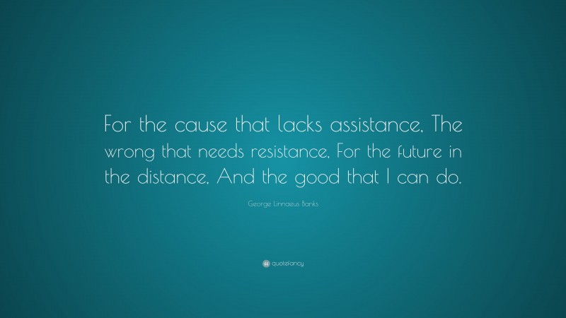 George Linnaeus Banks Quote: “For the cause that lacks assistance, The wrong that needs resistance, For the future in the distance, And the good that I can do.”