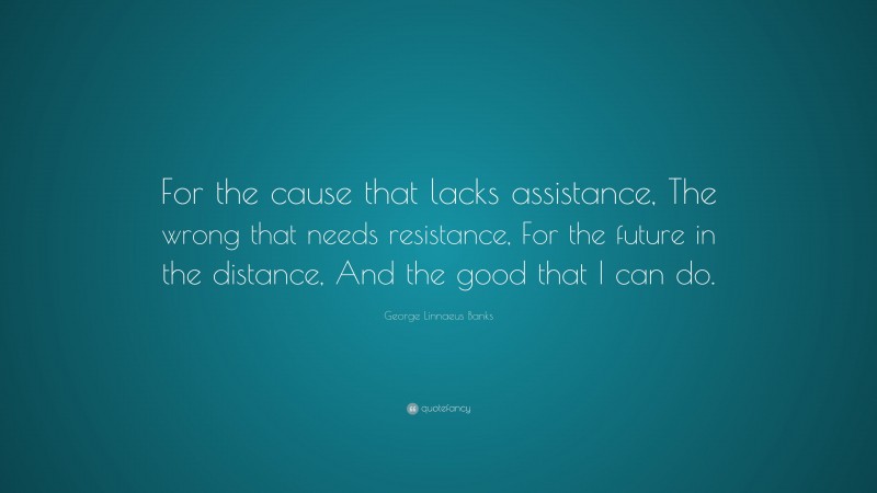 George Linnaeus Banks Quote: “For the cause that lacks assistance, The wrong that needs resistance, For the future in the distance, And the good that I can do.”