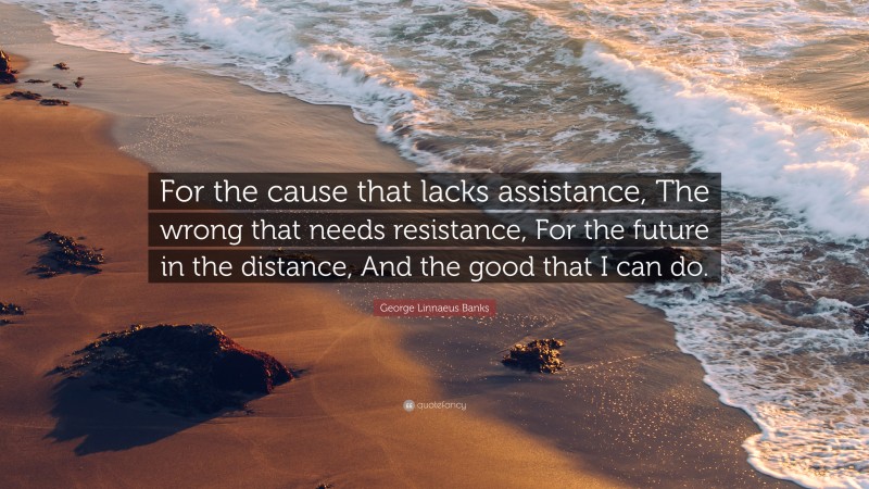 George Linnaeus Banks Quote: “For the cause that lacks assistance, The wrong that needs resistance, For the future in the distance, And the good that I can do.”