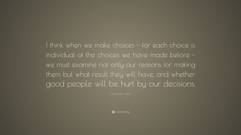 Cassandra Clare Quote: “I think when we make choices – for each choice is individual of the choices we have made before – we must examine not only our reasons for making them but what result they will have, and whether good people will be hurt by our decisions.”