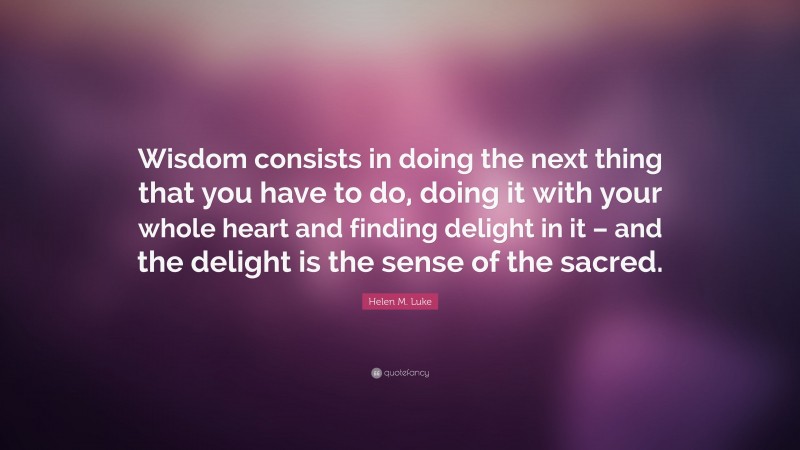 Helen M. Luke Quote: “Wisdom consists in doing the next thing that you have to do, doing it with your whole heart and finding delight in it – and the delight is the sense of the sacred.”