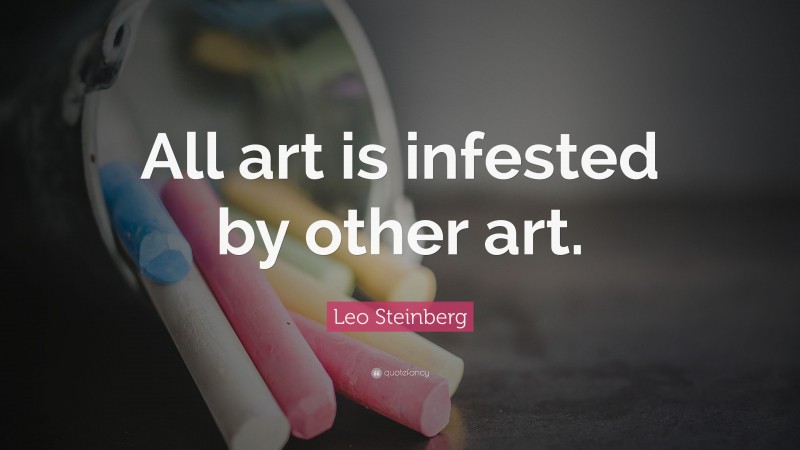 Leo Steinberg Quote: “All art is infested by other art.”