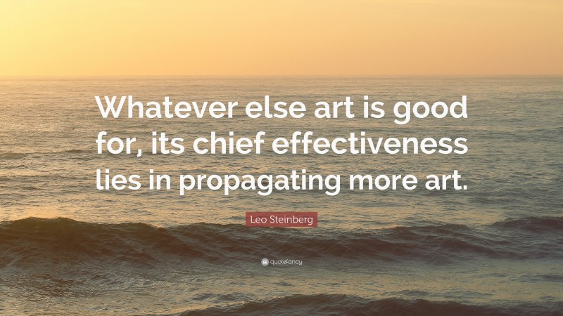 Leo Steinberg Quote: “Whatever else art is good for, its chief effectiveness lies in propagating more art.”
