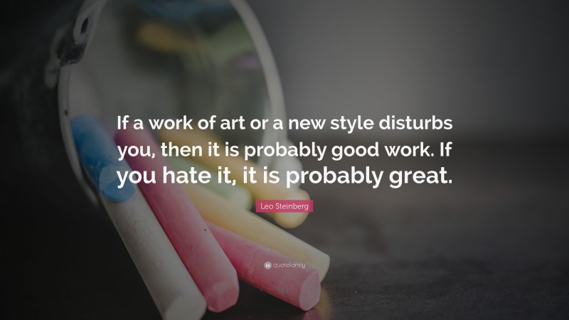 Leo Steinberg Quote: “If a work of art or a new style disturbs you, then it is probably good work. If you hate it, it is probably great.”