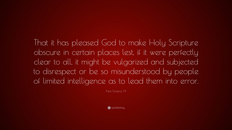 Pope Gregory VII Quote: “That it has pleased God to make Holy Scripture obscure in certain places lest, if it were perfectly clear to all, it might be vulgarized and subjected to disrespect or be so misunderstood by people of limited intelligence as to lead them into error.”