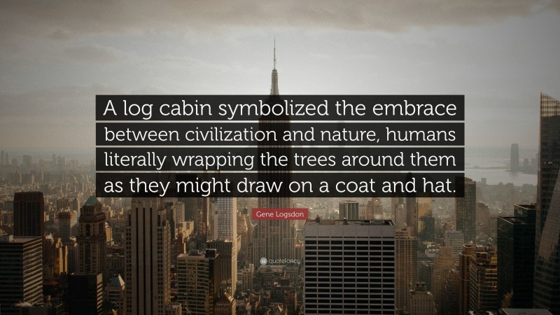 Gene Logsdon Quote: “A log cabin symbolized the embrace between civilization and nature, humans literally wrapping the trees around them as they might draw on a coat and hat.”