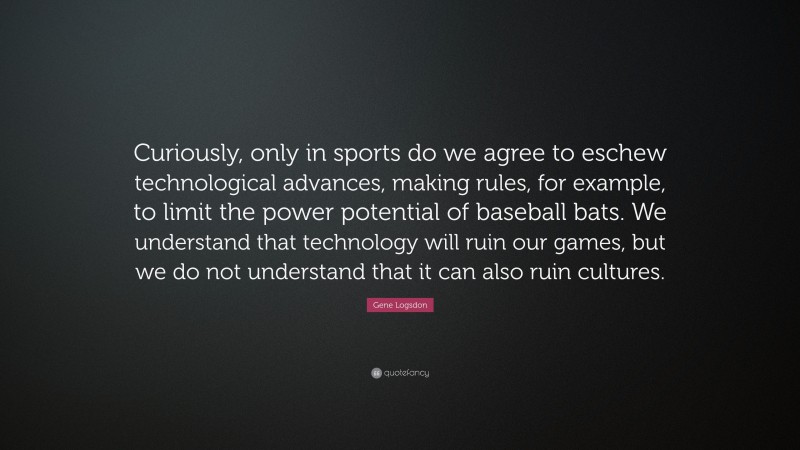 Gene Logsdon Quote: “Curiously, only in sports do we agree to eschew technological advances, making rules, for example, to limit the power potential of baseball bats. We understand that technology will ruin our games, but we do not understand that it can also ruin cultures.”