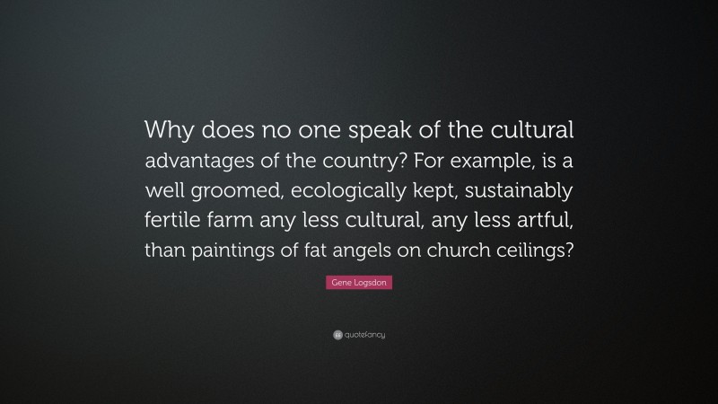 Gene Logsdon Quote: “Why does no one speak of the cultural advantages of the country? For example, is a well groomed, ecologically kept, sustainably fertile farm any less cultural, any less artful, than paintings of fat angels on church ceilings?”