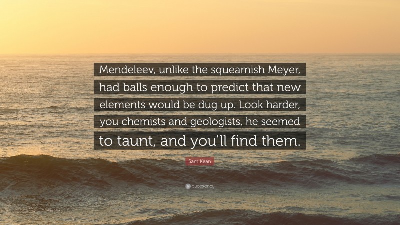 Sam Kean Quote: “Mendeleev, unlike the squeamish Meyer, had balls enough to predict that new elements would be dug up. Look harder, you chemists and geologists, he seemed to taunt, and you’ll find them.”