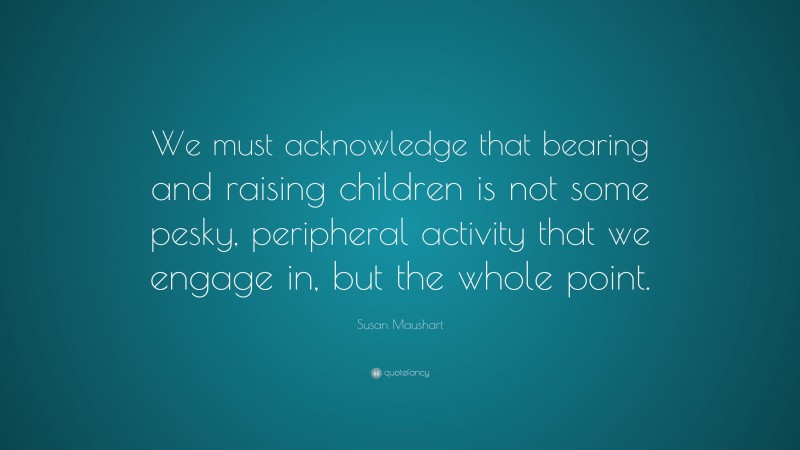 Susan Maushart Quote: “We must acknowledge that bearing and raising children is not some pesky, peripheral activity that we engage in, but the whole point.”