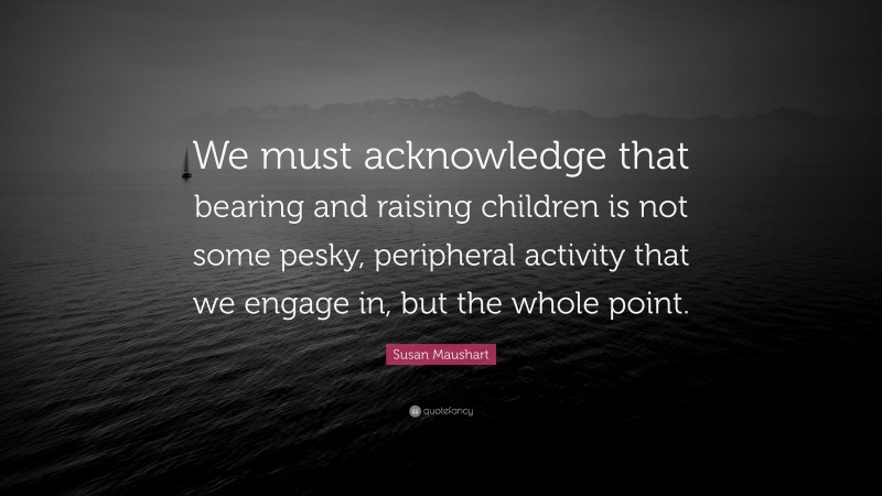 Susan Maushart Quote: “We must acknowledge that bearing and raising children is not some pesky, peripheral activity that we engage in, but the whole point.”