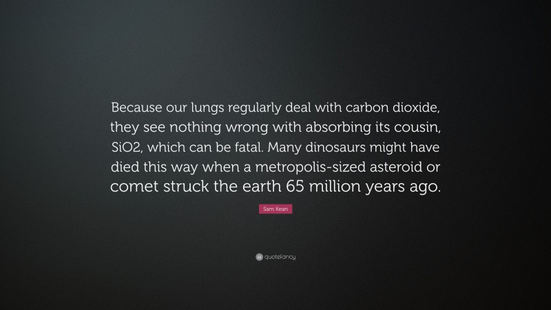 Sam Kean Quote: “Because our lungs regularly deal with carbon dioxide, they see nothing wrong with absorbing its cousin, SiO2, which can be fatal. Many dinosaurs might have died this way when a metropolis-sized asteroid or comet struck the earth 65 million years ago.”