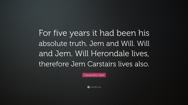 Cassandra Clare Quote: “For five years it had been his absolute truth. Jem and Will. Will and Jem. Will Herondale lives, therefore Jem Carstairs lives also.”