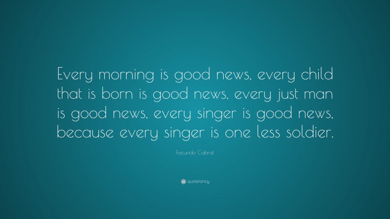 Facundo Cabral Quote: “Every morning is good news, every child that is born is good news, every just man is good news, every singer is good news, because every singer is one less soldier.”