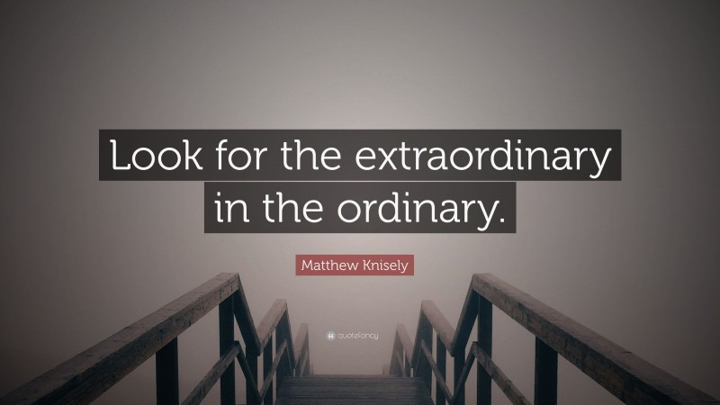 Matthew Knisely Quote: “Look for the extraordinary in the ordinary.”