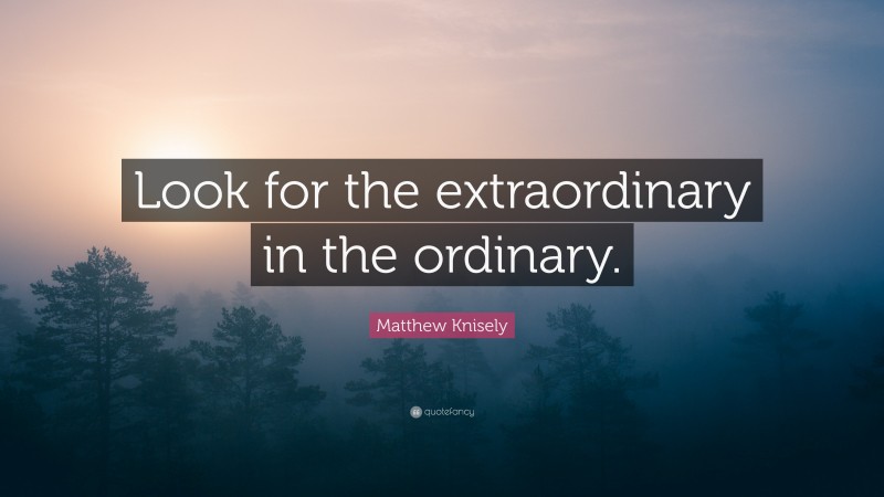 Matthew Knisely Quote: “Look for the extraordinary in the ordinary.”