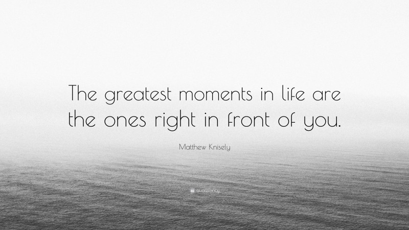 Matthew Knisely Quote: “The greatest moments in life are the ones right in front of you.”
