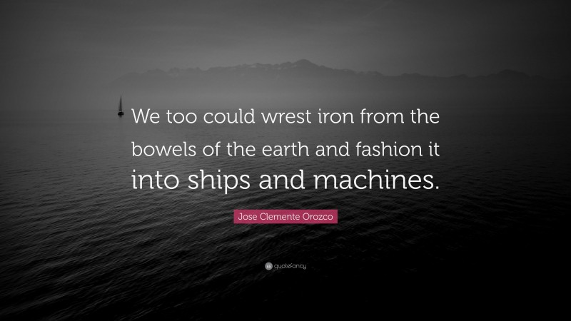 Jose Clemente Orozco Quote: “We too could wrest iron from the bowels of the earth and fashion it into ships and machines.”