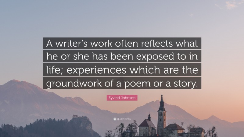 Eyvind Johnson Quote: “A writer’s work often reflects what he or she has been exposed to in life; experiences which are the groundwork of a poem or a story.”