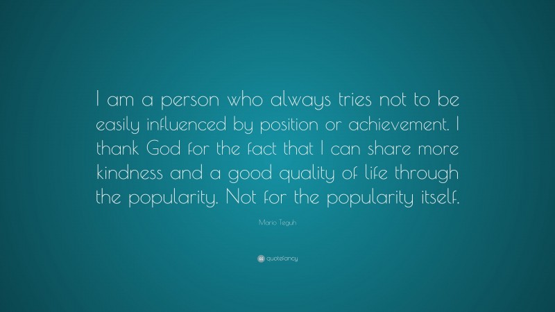 Mario Teguh Quote: “I am a person who always tries not to be easily influenced by position or achievement. I thank God for the fact that I can share more kindness and a good quality of life through the popularity. Not for the popularity itself.”