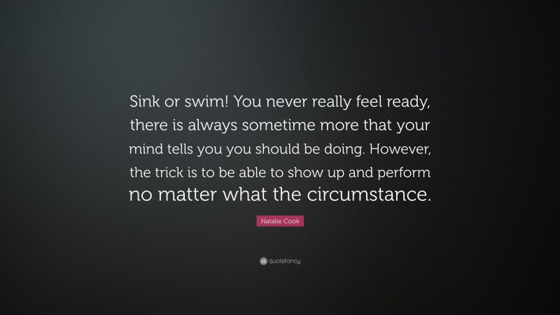 Natalie Cook Quote: “Sink or swim! You never really feel ready, there is always sometime more that your mind tells you you should be doing. However, the trick is to be able to show up and perform no matter what the circumstance.”