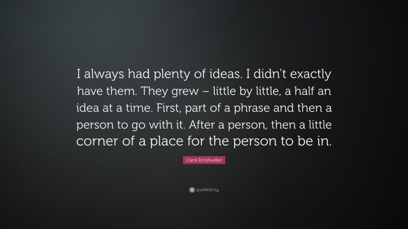 Carol Emshwiller Quote: “I always had plenty of ideas. I didn’t exactly have them. They grew – little by little, a half an idea at a time. First, part of a phrase and then a person to go with it. After a person, then a little corner of a place for the person to be in.”