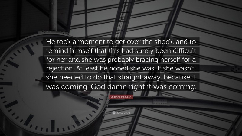 Julianne MacLean Quote: “He took a moment to get over the shock, and to remind himself that this had surely been difficult for her and she was probably bracing herself for a rejection. At least he hoped she was. If she wasn’t, she needed to do that straight away, because it was coming. God damn right it was coming.”