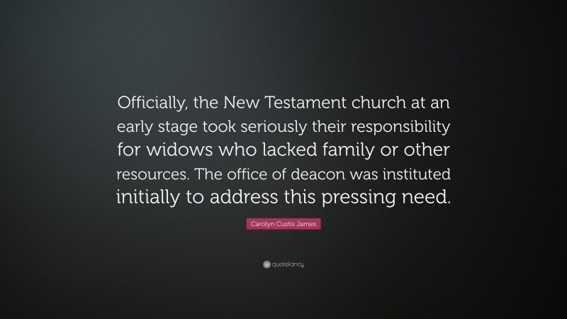 Carolyn Custis James Quote: “Officially, the New Testament church at an early stage took seriously their responsibility for widows who lacked family or other resources. The office of deacon was instituted initially to address this pressing need.”