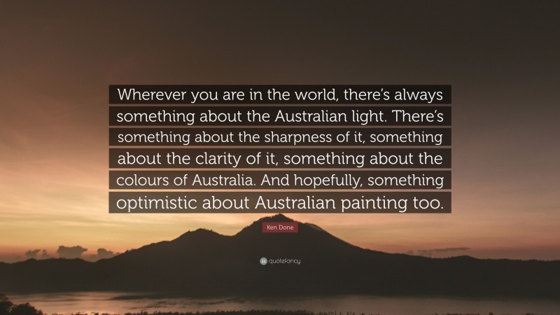 Ken Done Quote: “Wherever you are in the world, there’s always something about the Australian light. There’s something about the sharpness of it, something about the clarity of it, something about the colours of Australia. And hopefully, something optimistic about Australian painting too.”