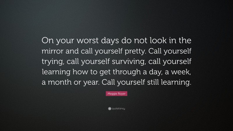 Meggie Royer Quote: “On your worst days do not look in the mirror and call yourself pretty. Call yourself trying, call yourself surviving, call yourself learning how to get through a day, a week, a month or year. Call yourself still learning.”