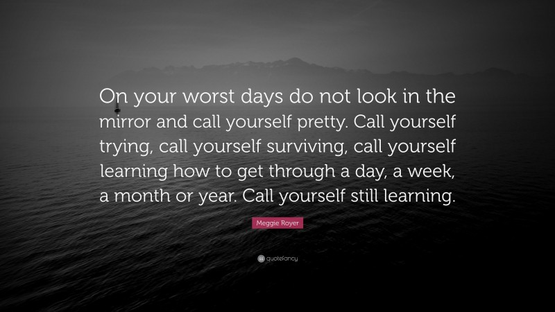 Meggie Royer Quote: “On your worst days do not look in the mirror and call yourself pretty. Call yourself trying, call yourself surviving, call yourself learning how to get through a day, a week, a month or year. Call yourself still learning.”