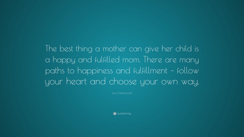 Lisa Hammond Quote: “The best thing a mother can give her child is a happy and fulfilled mom. There are many paths to happiness and fulfillment – follow your heart and choose your own way.”