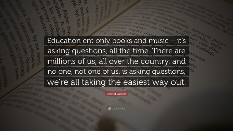 Arnold Wesker Quote: “Education ent only books and music – it’s asking questions, all the time. There are millions of us, all over the country, and no one, not one of us, is asking questions, we’re all taking the easiest way out.”