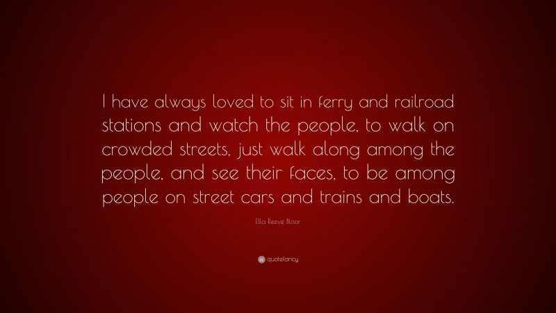 Ella Reeve Bloor Quote: “I have always loved to sit in ferry and railroad stations and watch the people, to walk on crowded streets, just walk along among the people, and see their faces, to be among people on street cars and trains and boats.”