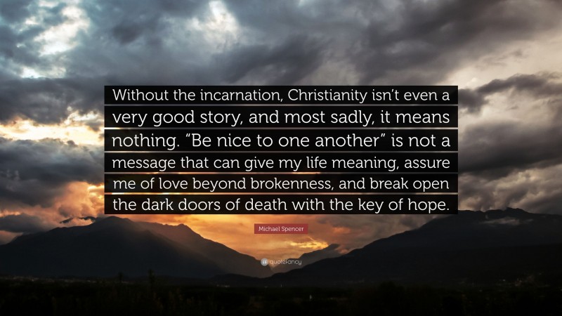 Michael Spencer Quote: “Without the incarnation, Christianity isn’t even a very good story, and most sadly, it means nothing. “Be nice to one another” is not a message that can give my life meaning, assure me of love beyond brokenness, and break open the dark doors of death with the key of hope.”