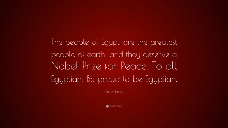 Heinz Fischer Quote: “The people of Egypt, are the greatest people of earth; and they deserve a Nobel Prize for Peace. To all Egyptian: Be proud to be Egyptian.”