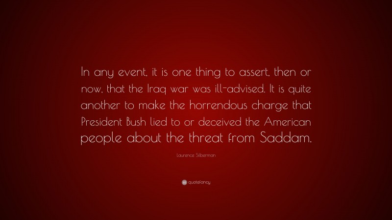 Laurence Silberman Quote: “In any event, it is one thing to assert, then or now, that the Iraq war was ill-advised. It is quite another to make the horrendous charge that President Bush lied to or deceived the American people about the threat from Saddam.”